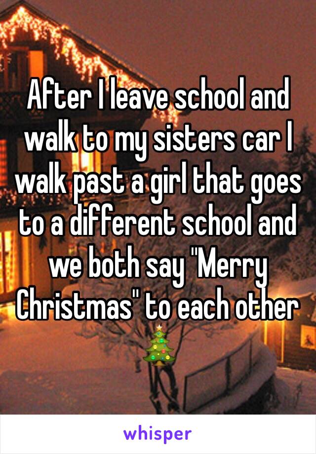 After I leave school and walk to my sisters car I walk past a girl that goes to a different school and we both say "Merry Christmas" to each other 🎄