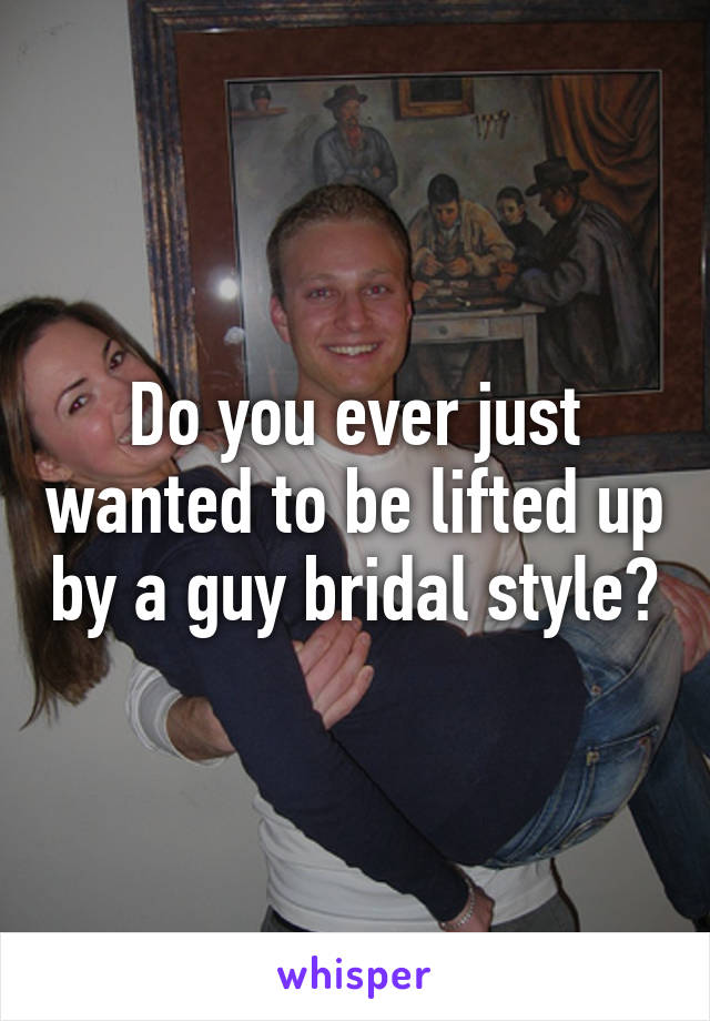 Do you ever just wanted to be lifted up by a guy bridal style?