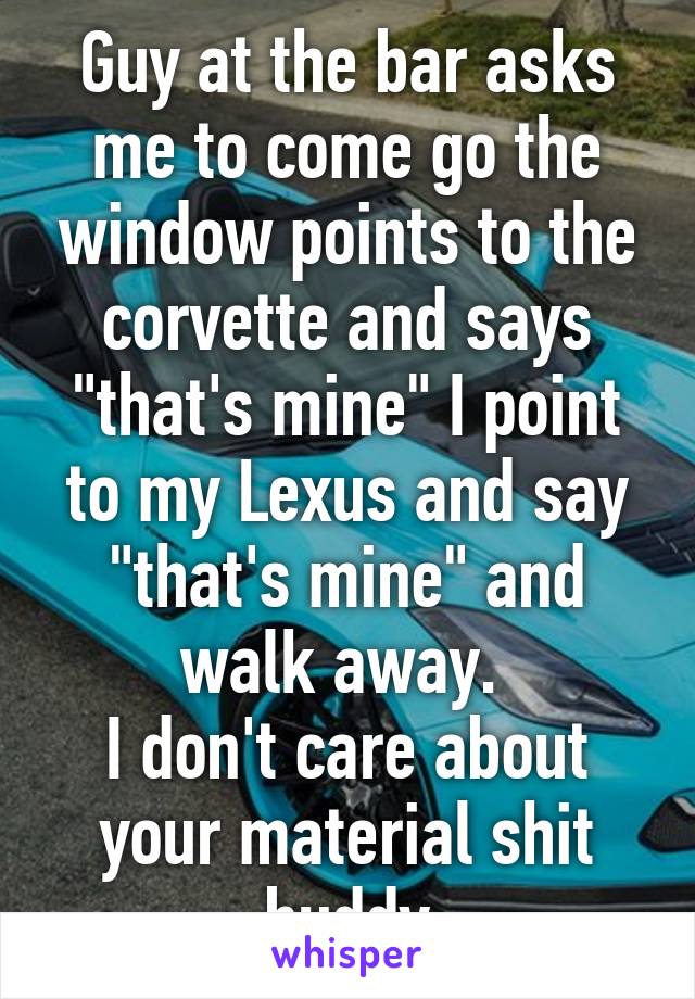 Guy at the bar asks me to come go the window points to the corvette and says "that's mine" I point to my Lexus and say "that's mine" and walk away. 
I don't care about your material shit buddy