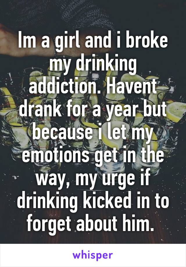 Im a girl and i broke my drinking addiction. Havent drank for a year but because i let my emotions get in the way, my urge if drinking kicked in to forget about him. 