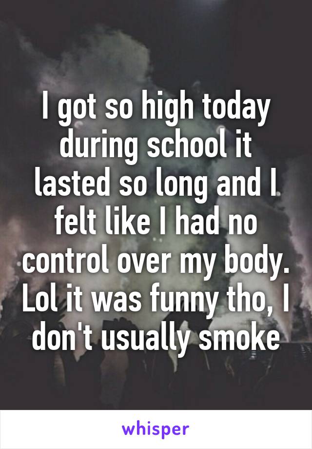 I got so high today during school it lasted so long and I felt like I had no control over my body. Lol it was funny tho, I don't usually smoke