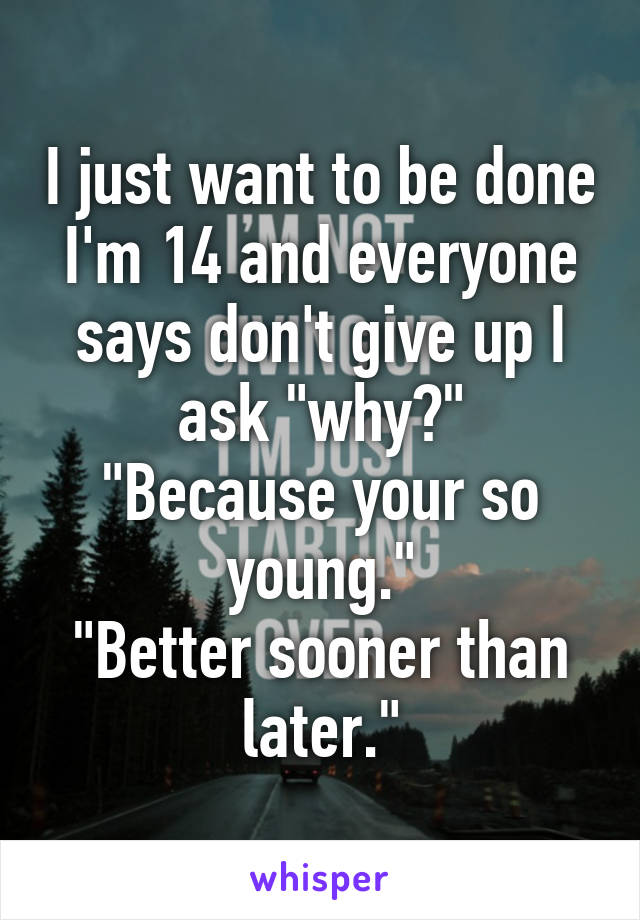 I just want to be done I'm 14 and everyone says don't give up I ask "why?"
"Because your so young."
"Better sooner than later."