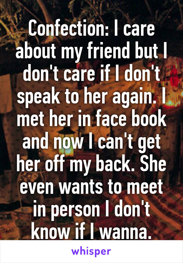 Confection: I care about my friend but I don't care if I don't speak to her again. I met her in face book and now I can't get her off my back. She even wants to meet in person I don't know if I wanna.