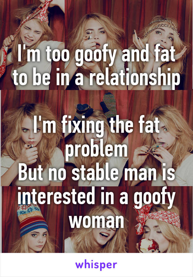 I'm too goofy and fat to be in a relationship 
I'm fixing the fat problem
But no stable man is interested in a goofy woman