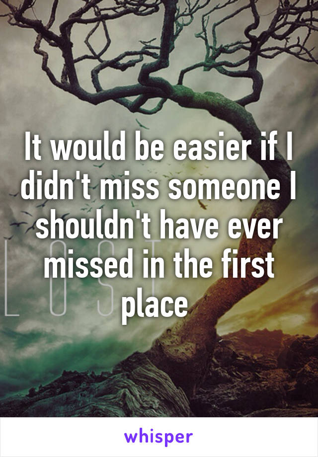 It would be easier if I didn't miss someone I shouldn't have ever missed in the first place 