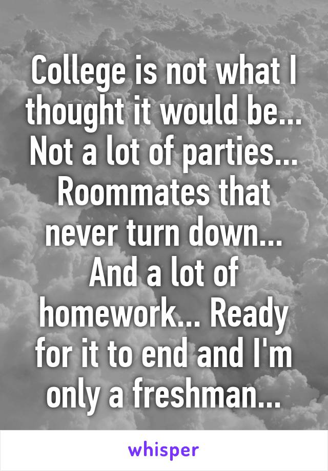 College is not what I thought it would be... Not a lot of parties... Roommates that never turn down... And a lot of homework... Ready for it to end and I'm only a freshman...