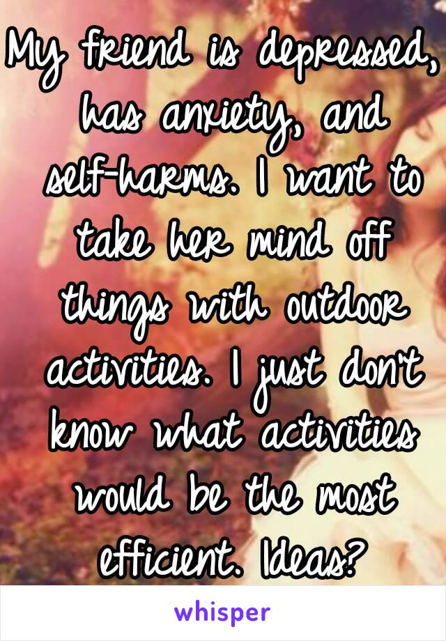 My friend is depressed, has anxiety, and self-harms. I want to take her mind off things with outdoor activities. I just don't know what activities would be the most efficient. Ideas?
