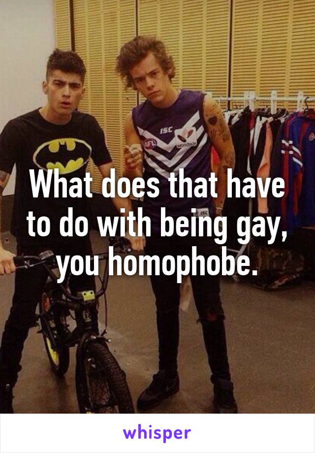 What does that have to do with being gay, you homophobe.