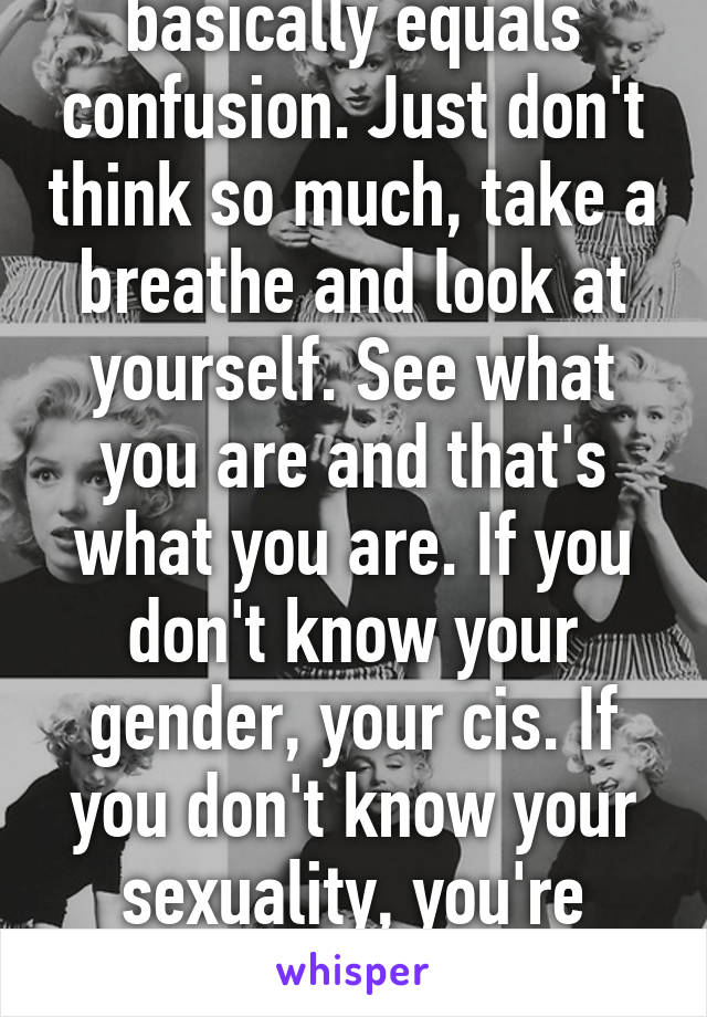 No offense, but Q basically equals confusion. Just don't think so much, take a breathe and look at yourself. See what you are and that's what you are. If you don't know your gender, your cis. If you don't know your sexuality, you're likely straight. Hope this helps :)