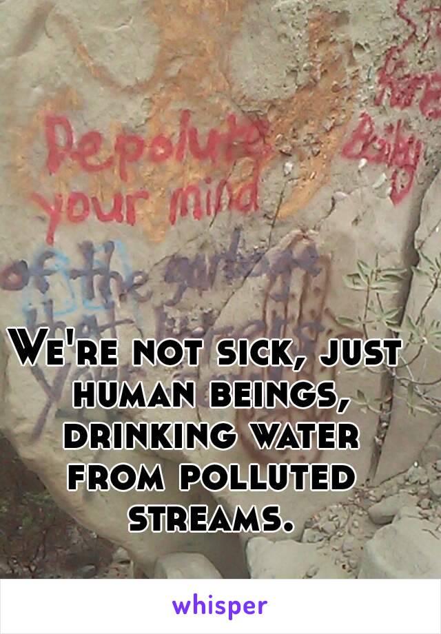 We're not sick, just human beings, drinking water from polluted streams.