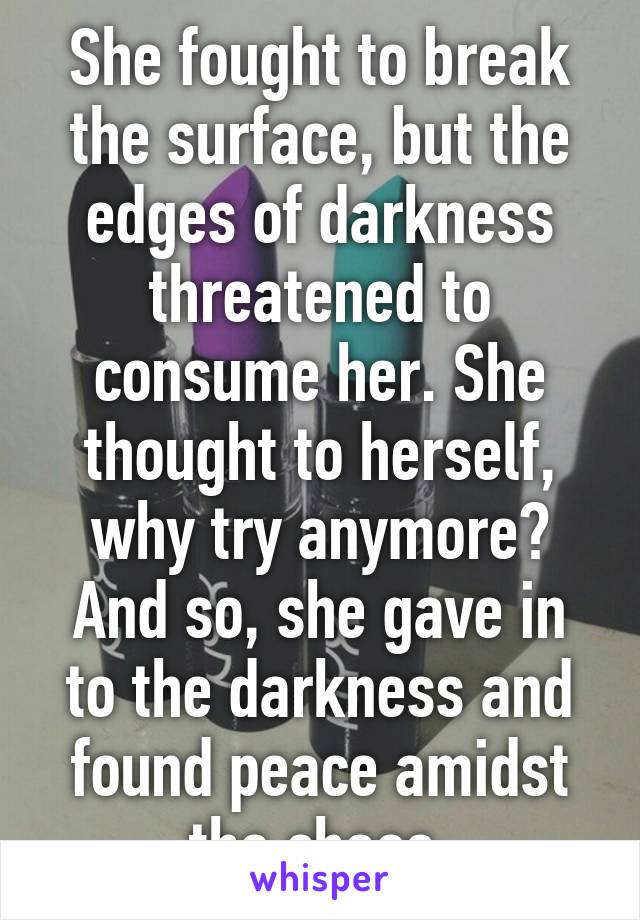 She fought to break the surface, but the edges of darkness threatened to consume her. She thought to herself, why try anymore? And so, she gave in to the darkness and found peace amidst the chaos.