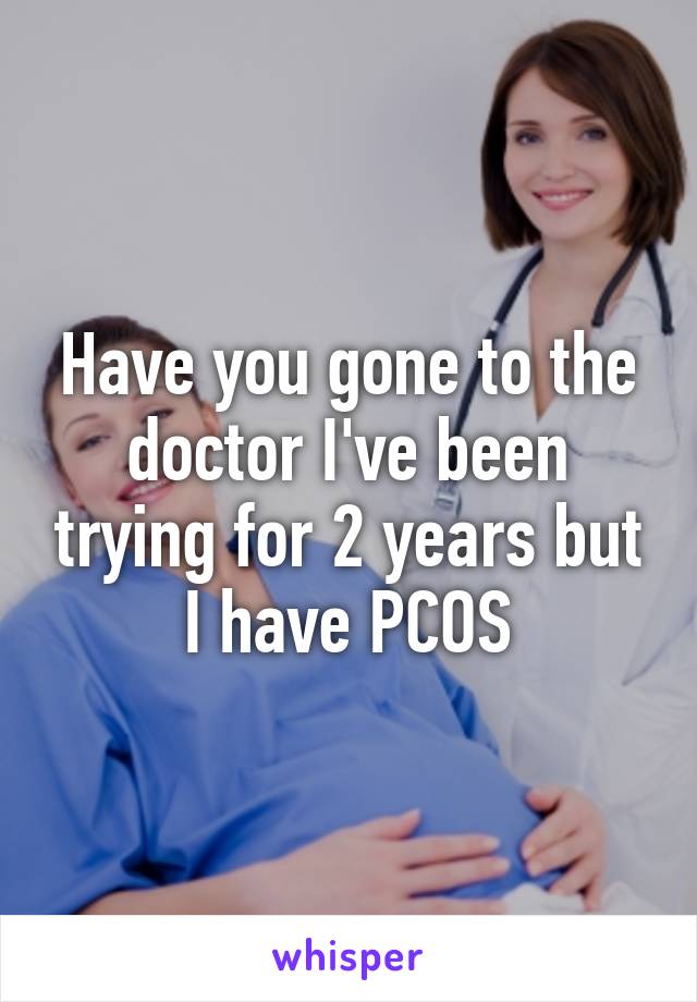 Have you gone to the doctor I've been trying for 2 years but I have PCOS