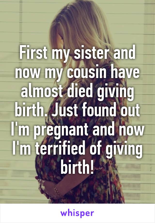 First my sister and now my cousin have almost died giving birth. Just found out I'm pregnant and now I'm terrified of giving birth!