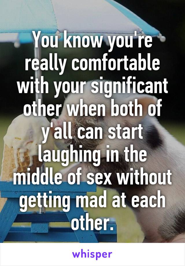 You know you're really comfortable with your significant other when both of y'all can start laughing in the middle of sex without getting mad at each other.