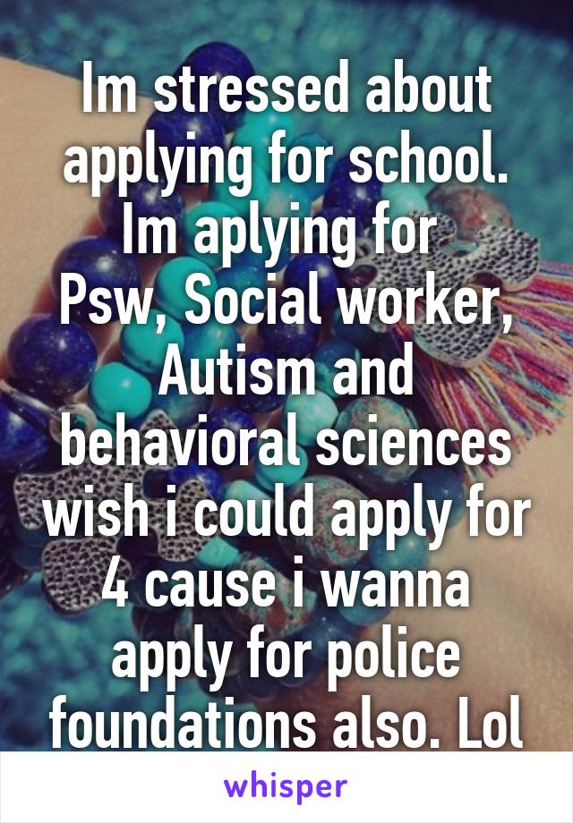 Im stressed about applying for school. Im aplying for 
Psw, Social worker, Autism and behavioral sciences wish i could apply for 4 cause i wanna apply for police foundations also. Lol