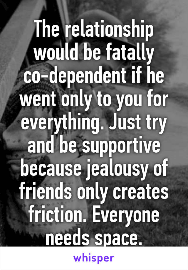 The relationship would be fatally co-dependent if he went only to you for everything. Just try and be supportive because jealousy of friends only creates friction. Everyone needs space.