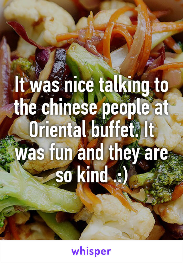 It was nice talking to the chinese people at Oriental buffet. It was fun and they are so kind .:)