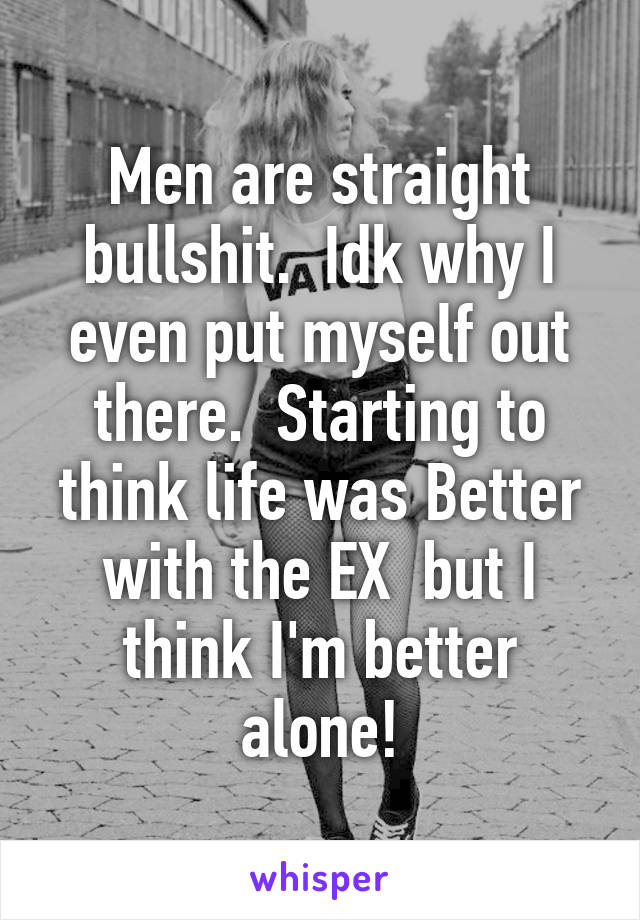 Men are straight bullshit.  Idk why I even put myself out there.  Starting to think life was Better with the EX  but I think I'm better alone!