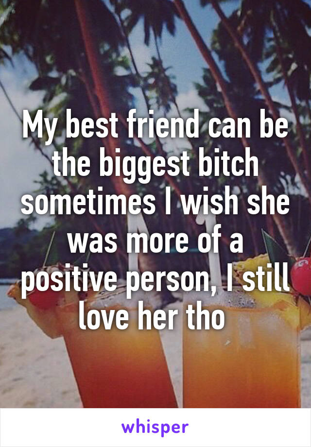 My best friend can be the biggest bitch sometimes I wish she was more of a positive person, I still love her tho 