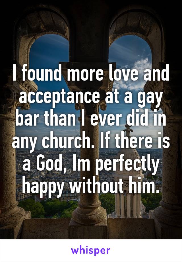 I found more love and acceptance at a gay bar than I ever did in any church. If there is a God, Im perfectly happy without him.