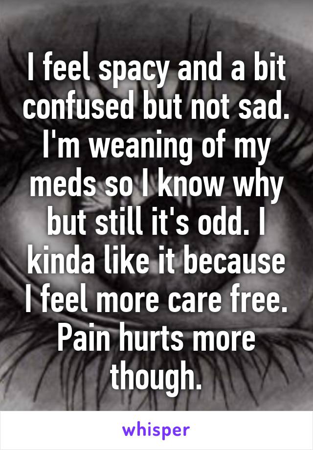 I feel spacy and a bit confused but not sad. I'm weaning of my meds so I know why but still it's odd. I kinda like it because I feel more care free.
Pain hurts more though.