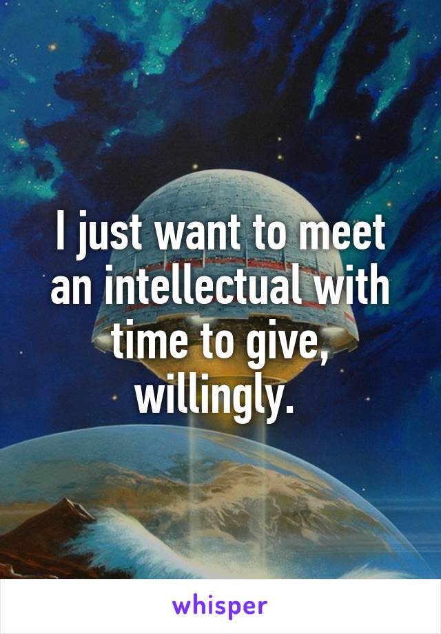 I just want to meet an intellectual with time to give, willingly. 