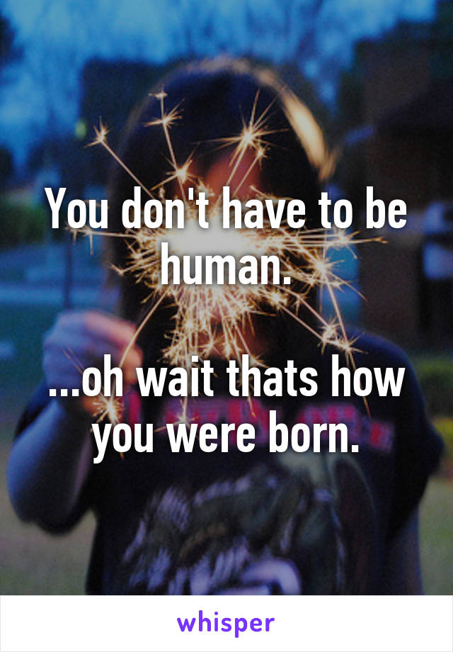 You don't have to be human.

...oh wait thats how you were born.