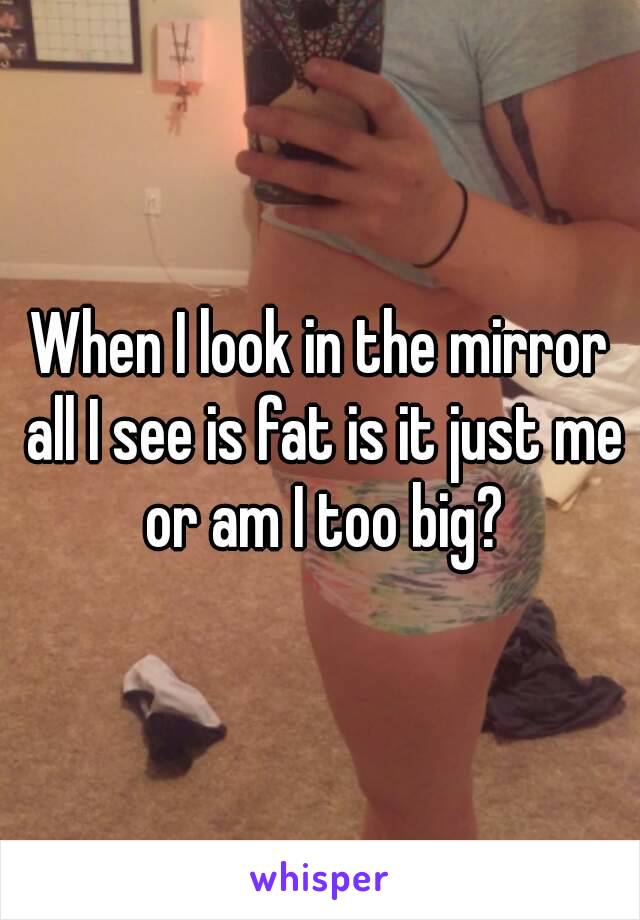 When I look in the mirror all I see is fat is it just me or am I too big?