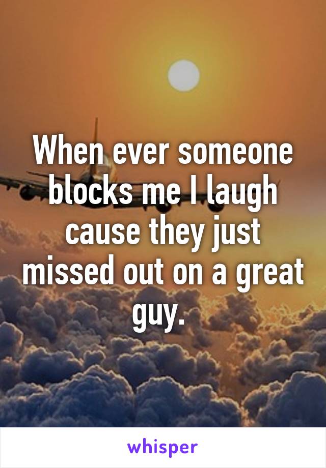 When ever someone blocks me I laugh cause they just missed out on a great guy. 