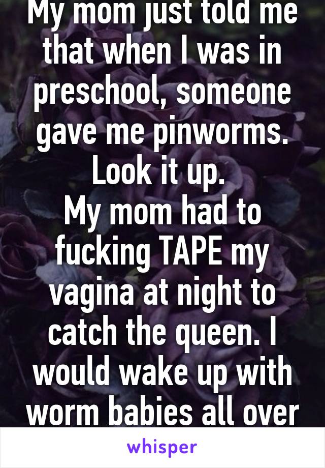 My mom just told me that when I was in preschool, someone gave me pinworms. Look it up. 
My mom had to fucking TAPE my vagina at night to catch the queen. I would wake up with worm babies all over me.