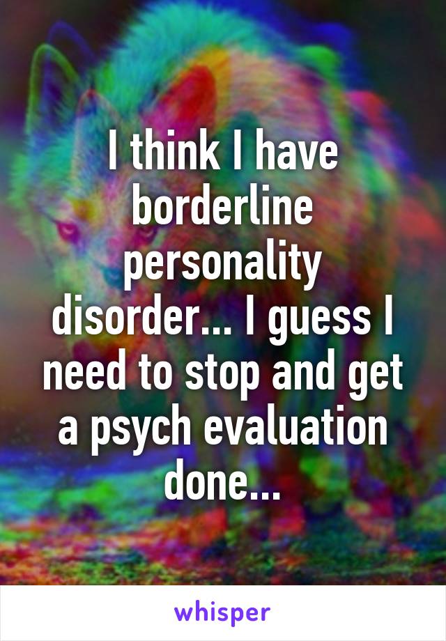 I think I have borderline personality disorder... I guess I need to stop and get a psych evaluation done...