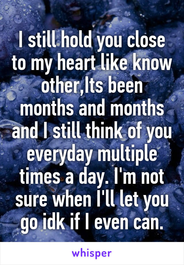 I still hold you close to my heart like know other,Its been months and months and I still think of you everyday multiple times a day. I'm not sure when I'll let you go idk if I even can.