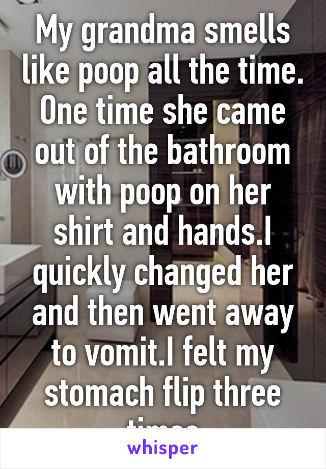 My grandma smells like poop all the time. One time she came out of the bathroom with poop on her shirt and hands.I quickly changed her and then went away to vomit.I felt my stomach flip three times