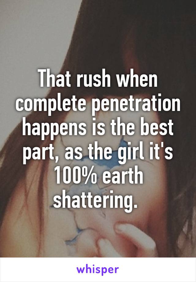 That rush when complete penetration happens is the best part, as the girl it's 100% earth shattering. 