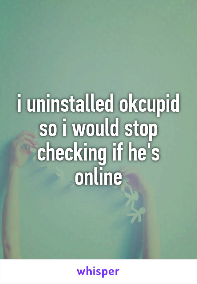 i uninstalled okcupid so i would stop checking if he's online