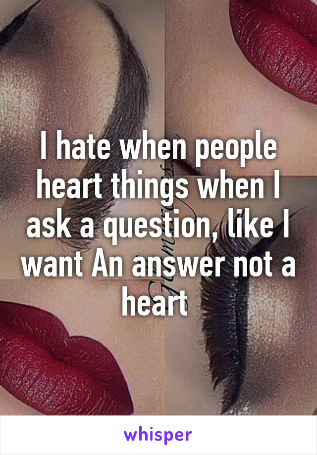 I hate when people heart things when I ask a question, like I want An answer not a heart 