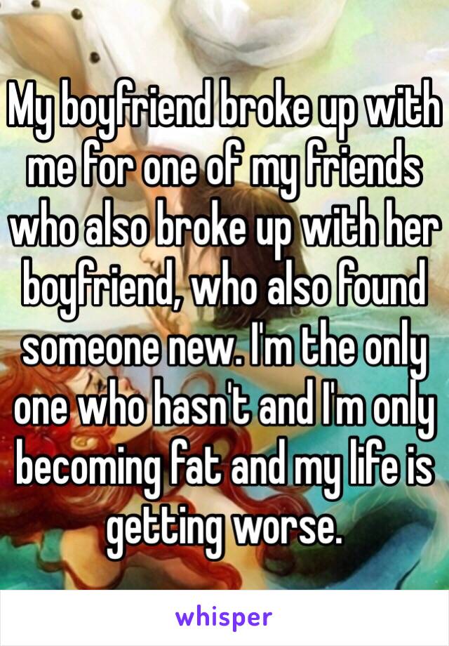 My boyfriend broke up with me for one of my friends who also broke up with her boyfriend, who also found someone new. I'm the only one who hasn't and I'm only becoming fat and my life is getting worse. 