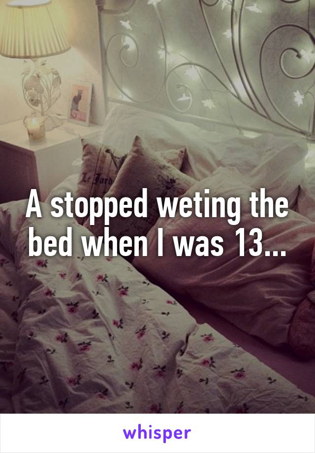 A stopped weting the bed when I was 13...