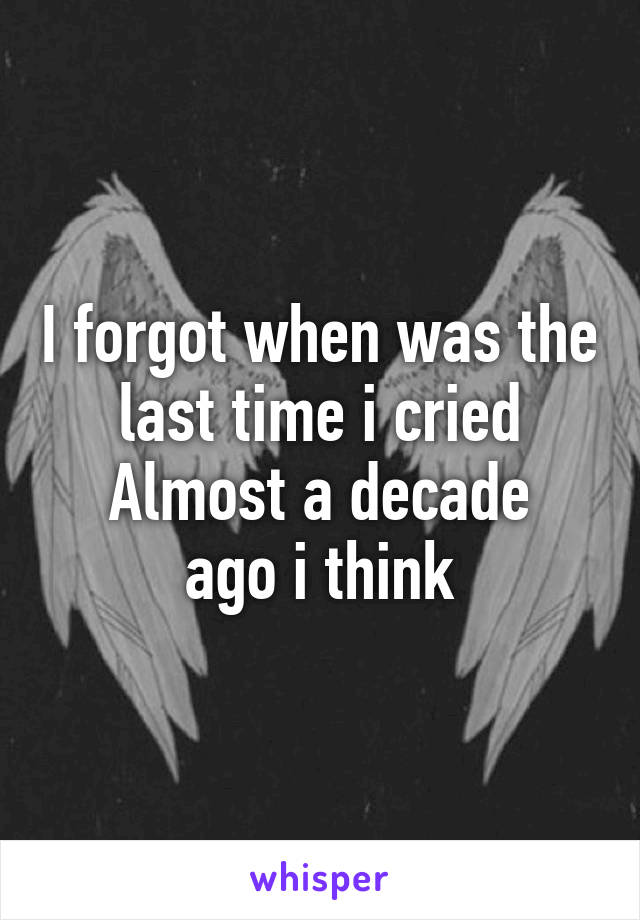 I forgot when was the last time i cried
Almost a decade ago i think