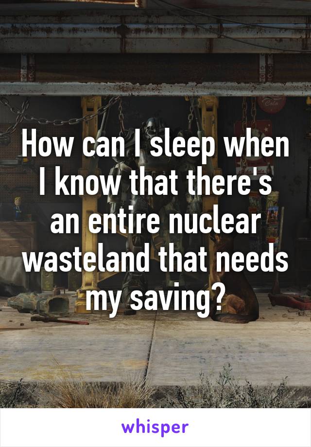 How can I sleep when I know that there's an entire nuclear wasteland that needs my saving?