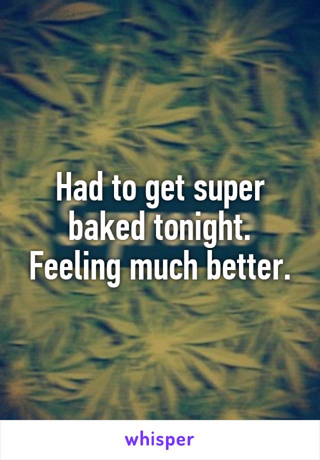 Had to get super baked tonight. Feeling much better.