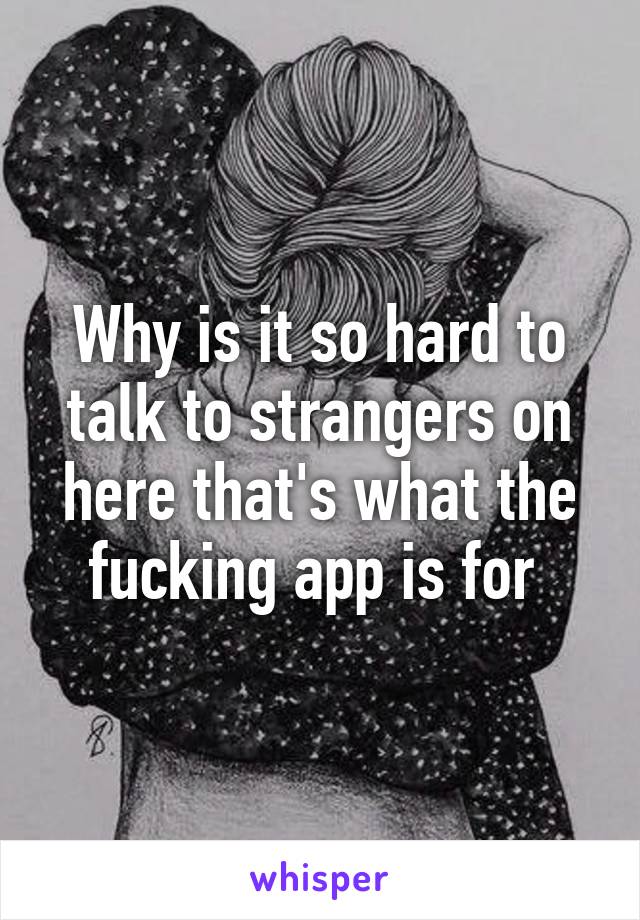 Why is it so hard to talk to strangers on here that's what the fucking app is for 