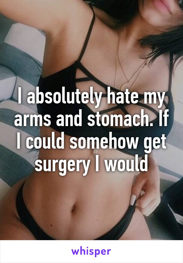 I absolutely hate my arms and stomach. If I could somehow get surgery I would