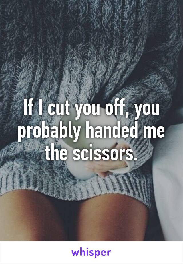 If I cut you off, you probably handed me the scissors.