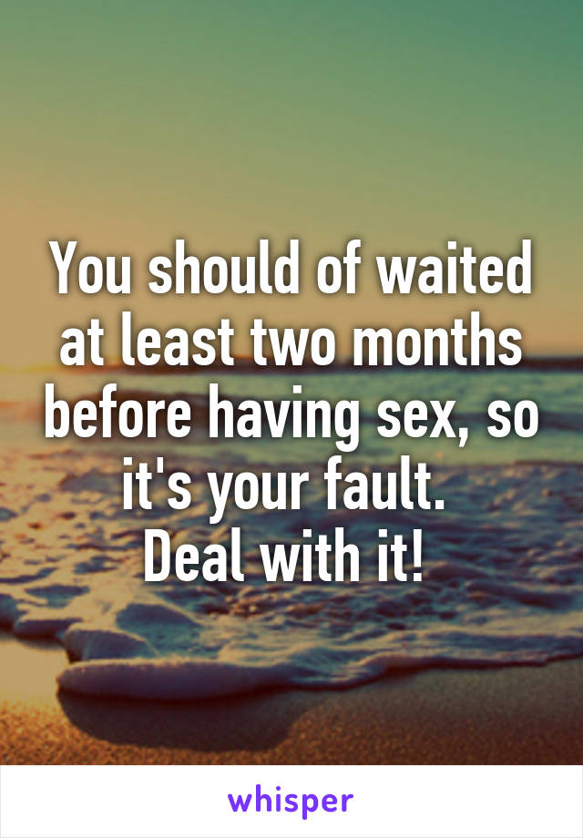 You should of waited at least two months before having sex, so it's your fault. 
Deal with it! 