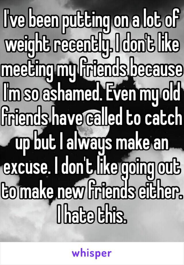 I've been putting on a lot of weight recently. I don't like meeting my friends because I'm so ashamed. Even my old friends have called to catch up but I always make an excuse. I don't like going out to make new friends either. I hate this.