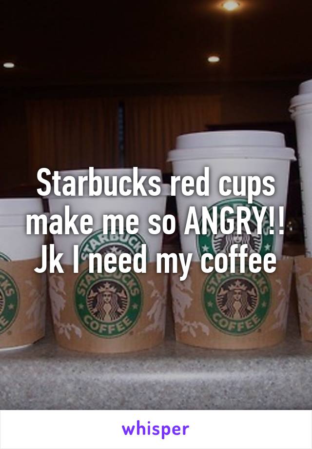 Starbucks red cups make me so ANGRY!! Jk I need my coffee