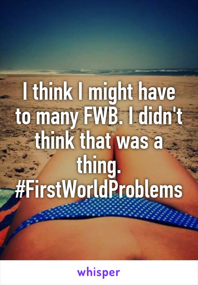 I think I might have to many FWB. I didn't think that was a thing.
#FirstWorldProblems