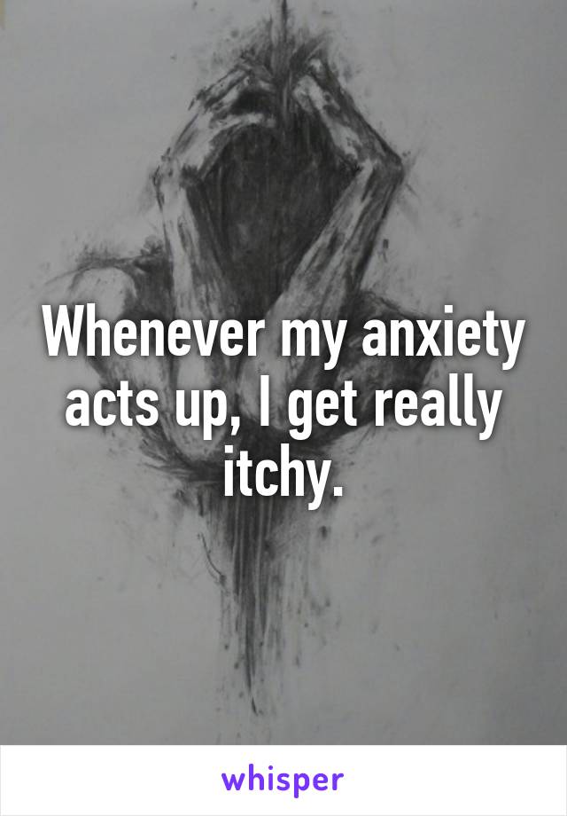 Whenever my anxiety acts up, I get really itchy.