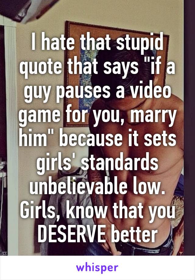 I hate that stupid quote that says "if a guy pauses a video game for you, marry him" because it sets girls' standards unbelievable low. Girls, know that you DESERVE better